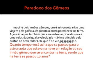 Paradoxo dos Gêmeos Imagine dois irmãos gêmeos, um é astronauta e faz uma viajem pela galáxia, enquanto o outro permanece na terra. Agora imagine também que esse astronauta se desloca a uma velocidade igual a velocidade máxima atingida pelo próton no acelerador LHC que é de v=0,999999991c.  Quanto tempo você acha que se passou para o astronauta que estava na nave em relação ao seu irmão gêmeo que se encontra na terra, sendo que na terra se passou 10 anos? 