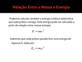 Relação Entre a Massa e Energia Podemos calcular também a energia cinética relativística que cada próton carrega. Esta energia pode ser calculada a partir da relação entre massa-energia. Sabemos que cada próton parado tem uma energia de  repouso E 0  dada por:   