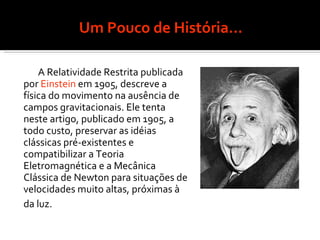 Um Pouco de História... A Relatividade Restrita publicada por  Einstein  em 1905, descreve a física do movimento na ausência de campos gravitacionais. Ele tenta neste artigo, publicado em 1905, a todo custo, preservar as idéias clássicas pré-existentes e compatibilizar a Teoria Eletromagnética e a Mecânica Clássica de Newton para situações de velocidades muito altas, próximas à da luz.   