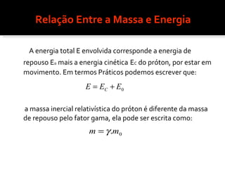 Relação Entre a Massa e Energia A energia total E envolvida corresponde a energia de repouso E 0  mais a energia cinética   E C  do próton, por estar em movimento. Em termos Práticos podemos escrever que: a massa inercial relativística do próton é diferente da massa de repouso pelo fator gama, ela pode ser escrita como: 