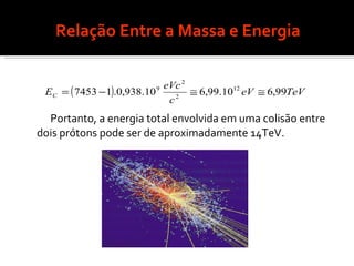 Relação Entre a Massa e Energia Portanto, a energia total envolvida em uma colisão entre dois prótons pode ser de aproximadamente 14TeV. 