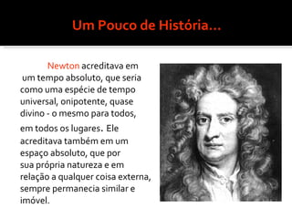 Um Pouco de História... Newton  acreditava em um tempo absoluto, que seria  como uma espécie de tempo  universal, onipotente, quase divino - o mesmo para todos,  em todos os lugares .  Ele  acreditava também em um espaço absoluto, que por  sua própria natureza e em relação a qualquer coisa externa,  sempre permanecia similar e imóvel. 