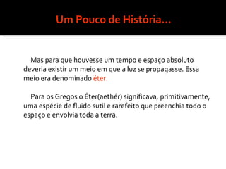 Um Pouco de História... Mas para que houvesse um tempo e espaço absoluto deveria existir um meio em que a luz se propagasse. Essa meio era denominado  éter. Para os Gregos o Éter(aethér) significava, primitivamente, uma espécie de fluido sutil e rarefeito que preenchia todo o espaço e envolvia toda a terra. 