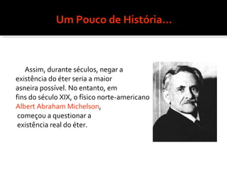 Um Pouco de História... Assim, durante séculos, negar a  existência do éter seria a maior  asneira possível. No entanto, em  fins do século XIX, o físico norte-americano  Albert Abraham Michelson , começou a questionar a existência real do éter. 
