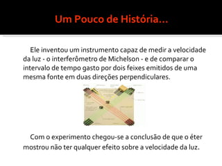 Um Pouco de História... Ele inventou um instrumento capaz de medir a velocidade da luz - o interferômetro de Michelson - e de comparar o intervalo de tempo gasto por dois feixes emitidos de uma mesma fonte em duas direções perpendiculares. Com o experimento chegou-se a conclusão de que o éter mostrou não ter qualquer efeito sobre a velocidade da luz .  
