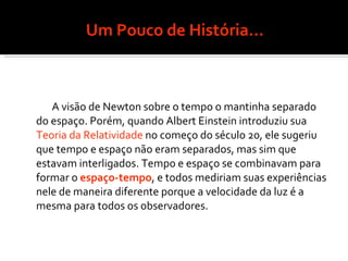Um Pouco de História... A visão de Newton sobre o tempo o mantinha separado do espaço. Porém, quando Albert Einstein introduziu sua  Teoria da Relatividade  no começo do século 20, ele sugeriu que tempo e espaço não eram separados, mas sim que estavam interligados. Tempo e espaço se combinavam para formar o  espaço-tempo , e todos mediriam suas experiências nele de maneira diferente porque a velocidade da luz é a mesma para todos os observadores.  