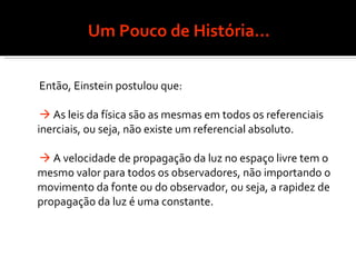Um Pouco de História... Então, Einstein postulou que:    As leis da física são as mesmas em todos os referenciais inerciais, ou seja, não existe um referencial absoluto.    A velocidade de propagação da luz no espaço livre tem o mesmo valor para todos os observadores, não importando o movimento da fonte ou do observador, ou seja, a rapidez de propagação da luz é uma constante. 