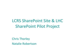 LCRS SharePoint Site & LHC SharePoint Pilot Project Chris Thorley Natalie Robertson 