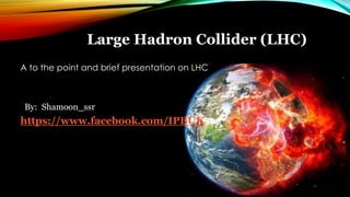 Large Hadron Collider (LHC)
A to the point and brief presentation on LHC
By: Shamoon_ssr
https://www.facebook.com/IPBUK
 