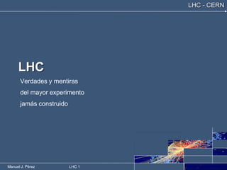 Manuel J. Pérez LHC 1
LHC - CERN
LHC
Verdades y mentiras
del mayor experimento
jamás construido
 