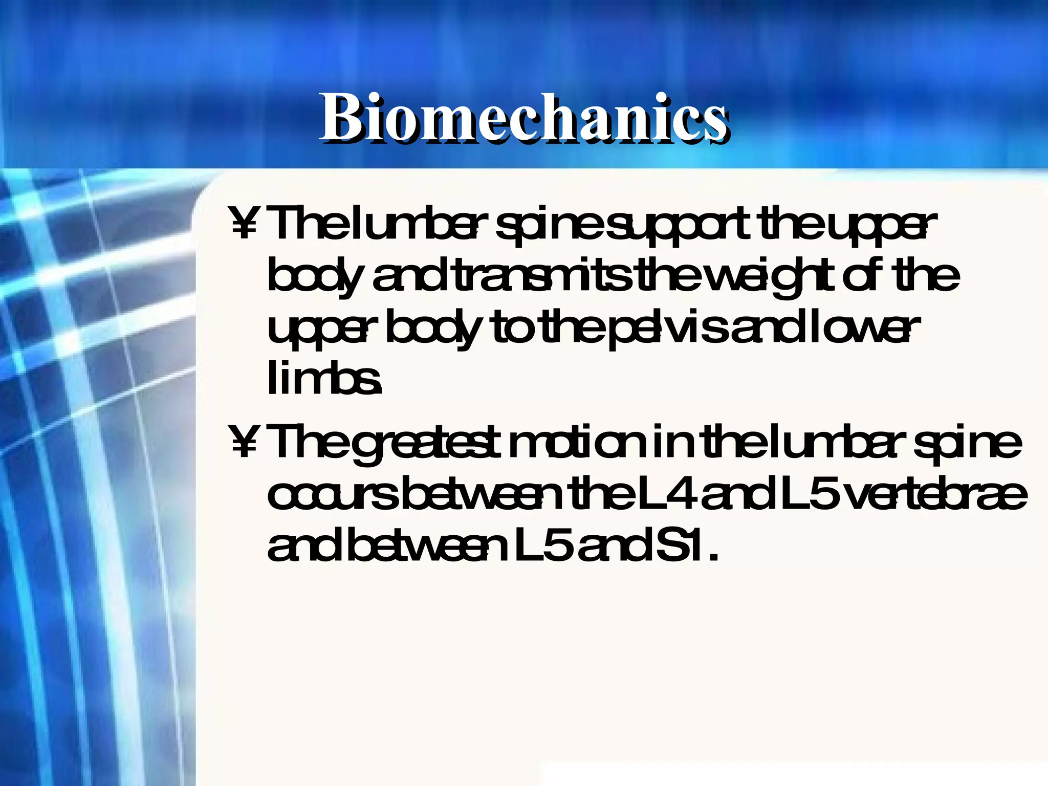 The lumber spine support the upper body and transmits the weight of the upper body to the pelvis and lower limbs. The greatest motion in the lumbar spine occurs between the L4 and L5 vertebrae and between L5 and S1. Biomechanics 