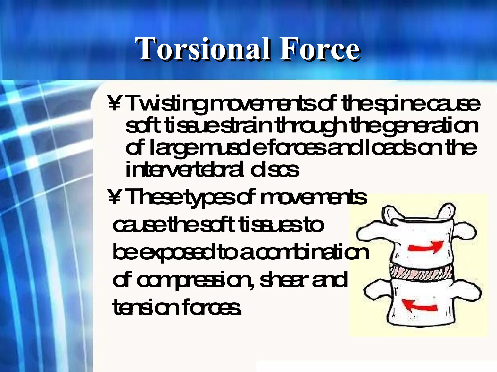 Torsional Force  Twisting movements of the spine cause soft tissue strain through the generation of large muscle forces and loads on the intervertebral discs These types of movements  cause the soft tissues to be exposed to a combination of compression, shear and tension forces.   