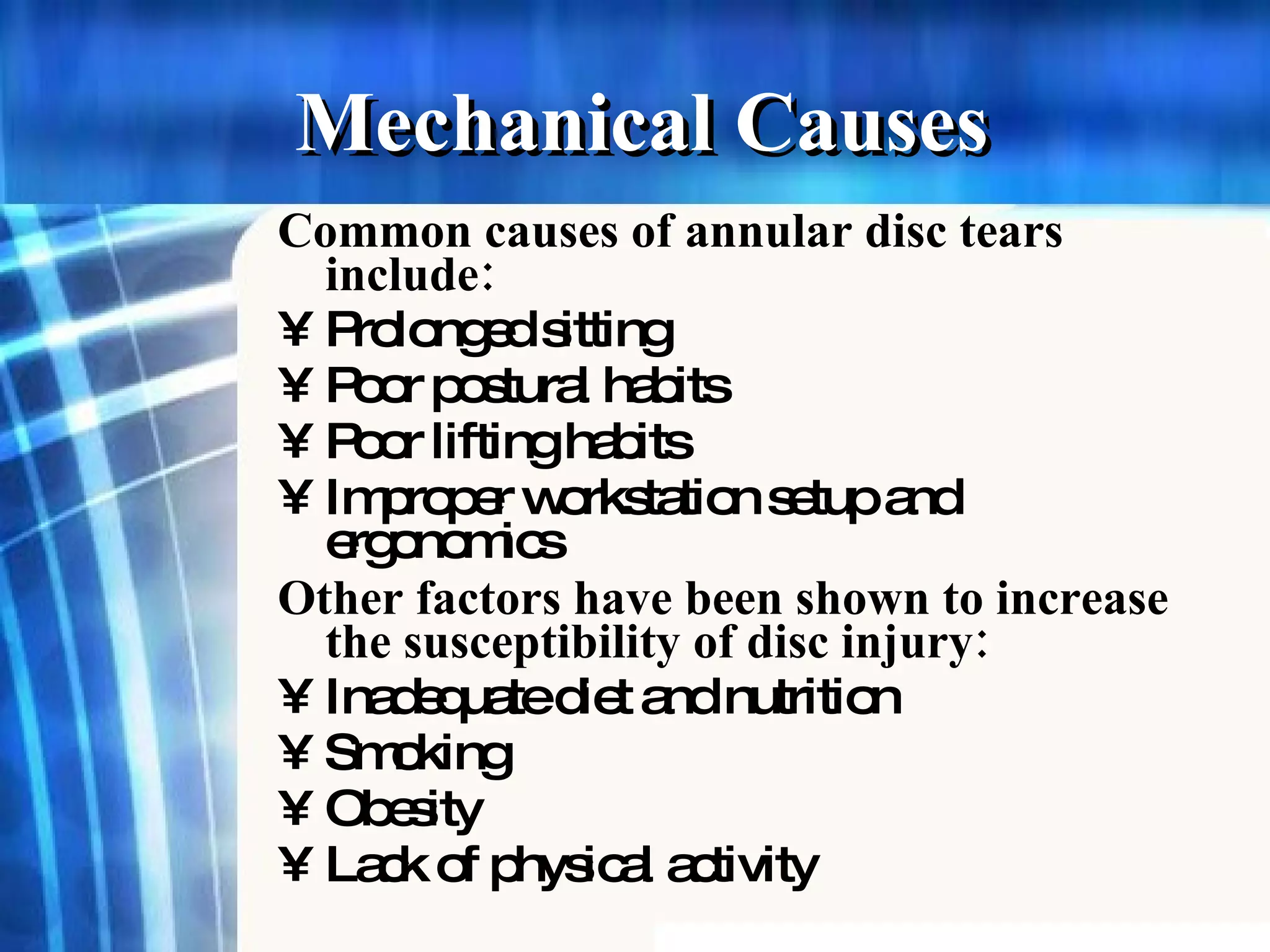 Mechanical Causes Common causes of annular disc tears include : Prolonged sitting   Poor postural habits   Poor lifting habits   Improper workstation setup and ergonomics   Other factors have been shown to increase the susceptibility of disc injury : Inadequate diet and nutrition   Smoking   Obesity   Lack of physical activity   