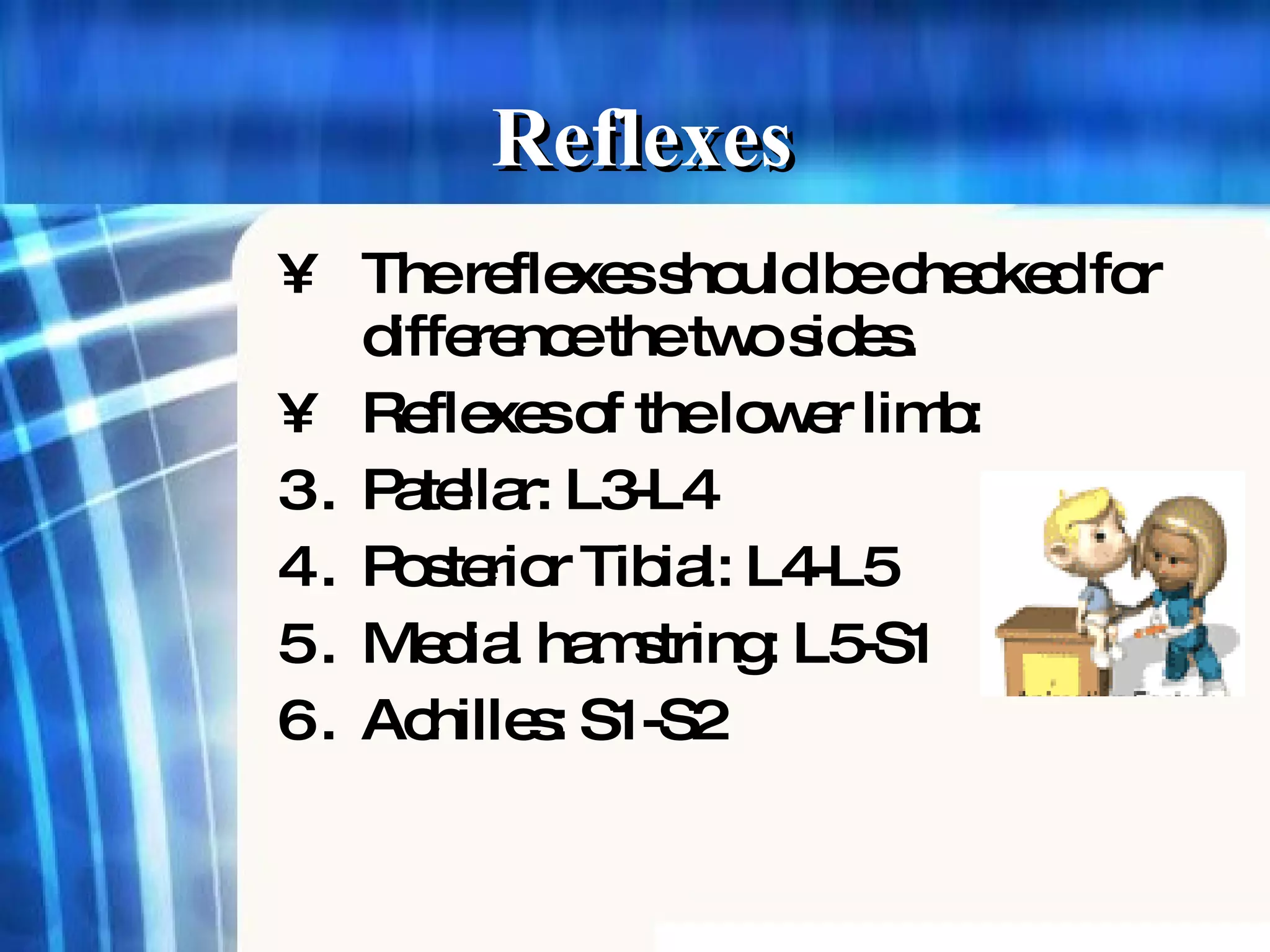 The reflexes should be checked for difference the two sides. Reflexes of the lower limb: Patellar: L3-L4 Posterior Tibial: L4-L5 Medial hamstring: L5-S1 Achilles: S1-S2 Reflexes 