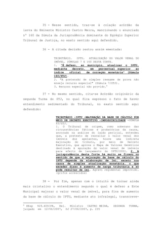 35 - Nesse   sentido,   traz-se   à    colação    acórdão     da
lavra do Eminente Ministro Castro Meira, mencionando o enunciado
nº 160 da Súmula da Jurisprudência dominante do Egrégio Superior
Tribunal de Justiça, no exato sentido aqui defendido.


             36 - A citada decisão restou assim ementada:

                    TRIBUTÁRIO.    IPTU.   ATUALIZAÇÃO DO VALOR VENAL DO
                    IMÓVEL. SÚMULAS 7 E 160 DESTA CORTE.
                    1. "É defeso, ao município, atualizar o IPTU,
                    mediante    decreto,    em   percentual superior  ao
                    índice    oficial    de correção monetária" (Súmula
                    160/STJ).
                    2. "A pretensão de simples reexame de prova não
                    enseja recurso especial" (Súmula 7/STJ).
                    3. Recurso especial não provido.6

             37 - No mesmo sentido, cita-se Acórdão originário da
segunda Turma do STJ, no qual fica expresso o fato de haver
entendimento    sedimentado   do   Tribunal,   no   exato     sentido    aqui
defendido:

                     TRIBUTÁRIO -IPTU -MAJORAÇÃO DA BASE DE CÁLCULO POR
                     MEIO DE DECRETO EXECUTIVO -IMPOSSIBILIDADE -SÚMULA
                     83/STJ.
                     1. O Tribunal de origem, como soberano das
                     circunstâncias fáticas e probatórias da causa,
                     ancorado na análise do laudo pericial, entendeu
                     que, a pretexto de reavaliar o valor venal dos
                     imóveis   dos   apelantes,   houve    uma  indireta
                     majoração   do  tributo,   por   meio   de  Decreto
                     Executivo, que aprova o Mapa de Valores Genéricos
                     destinado à apuração do valor venal de imóveis
                     para efeito de lançamento do IPTU/2001. 2. A
                     jurisprudência desta Corte há muito se firmou no
                     sentido de que a majoração da base de cálculo do
                     IPTU depende da elaboração de lei, exceto nos
                     casos de simples atualização monetária, o que
                     exceder disso é aumento de carga tributária e só
                     pode resultar de lei. Agravo regimental improvido.
                     (grifos acrescidos)


             38 -   Por fim, apenas com o intuito de tornar ainda
mais cristalino o entendimento segundo o qual é defeso a Ente
Municipal majorar o valor venal de imóvel, para fins de aumento
da base de cálculo do IPTU, mediante ato infralegal, transcreve-

6
  REsp  929.409/PR, Rel.  Ministro  CASTRO MEIRA,           SEGUNDA     TURMA,
julgado em 12/06/2007, DJ 27/06/2007, p. 235
 