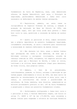 fundamentais     da   Carta      da     República,         base,         como         demonstrado
alhures,    do   Regime     Democrático,          qual      seja,            o    Princípio        da
Legalidade,      perfeitamente            demonstrado           o       fumus         boni     iuris
necessário ao deferimento da medida liminar perseguida.


             42 - Registre-se,             ademais,         ser          senso          comum      na
Jurisprudência do Superior Tribunal de Justiça, a                                       vedação à
promoção    da    majoração       de       Base       de   Cálculo               do    IPTU,    sem
autorização legal, fato que torna ainda mais patente o fumus
boni iuris no caso, permitindo a concessão da medida em caráter
liminar.

             43 - Quanto ao periculum in mora, cumpre esclarecer
que a própria importância do preceito fundamental Legalidade,
isoladamente considerada, já seria o bastante para caracterizar
a necessidade do imediato deferimento da medida liminar

             44 - Não obstante tal fato, acaso a medida liminar
aqui   perseguida     não       venha     a     ser    deferida,             de       modo   que    a
Edilidade     continue      a     enriquecer           ilicitamente,                  através      de
cobrança indevida do IPTU, certamente, tal negativa servirá como
estimulo para que o Município do Recife, e todos os outros,
continuem a se utilizar desse expediente ilegal para abastecer,
de forma ilícita, seus próprios cofres.

             45 - Ademais,            o       fato         de           os        prejudicados,
individualmente, poderem, no futuro, reclamar a devolução do que
tenham pagado indevidamente à título de IPTU, não deve servir de
empecilho ao reconhecimento do periculum in mora, pois, como é
cediço,     os   contribuintes            não     teriam            a    possibilidade             de
satisfazer, de forma imediata, seus direitos, submetendo-se ao
doloroso procedimento previsto no Art. 100 da Carta Fundamental
e perpetuando a ofensa aos preceitos fundamentais citados.

             46 - Perfeitamente configurados o fumus boni iuris e
o periculum in mora, o Partido Democratas requer, com fulcro no
artigo 5º, CAPUT e §3º da Lei nº9.882/99, seja concedida a
medida liminar para suspender a eficácia da Instrução Normativa
 