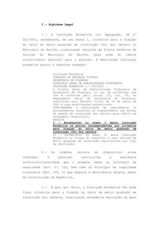 I – Hipótese Legal


             1 -       A     Instrução       Normativa    ora    impugnada,       IN   nº
001/2011, estabelece, em seu Anexo I, critérios para a fixação
do valor do metro quadrado de construção (Vu) dos Imóveis no
Município do Recife, ocasionando reajuste da Planta Genérica de
Valores     do     Município        do       Recife,     para     além       do   índice
inflacionário previsto para o período. A mencionada Instrução
normativa possui a seguinte redação:


                           Instrução Normativa
                           CONSELHO DE RECURSOS FISCAIS
                           SECRETARIA DE FINANÇAS
                           DIRETORIA GERAL DE ADMINISTRAÇÃO TRIBUTÁRIA
                           INSTRUÇÃO NORMATIVA n.º 001/2011
                           O Diretor Geral de Administração Tributária da
                           Secretaria de Finanças, no uso da atribuição que
                           lhe é conferida pelo inciso III, art. 45, do
                           Regulamento   Geral  da   Secretaria  de   Finanças,
                           instituído pelo Decreto 11.852 de 18 de março de
                           1981 e suas modificações posteriores;
                           CONSIDERANDO a necessidade de regulamentar os
                           procedimentos relativos ao enquadramento nas faixas
                           de padrão de construção dos imóveis para efeito de
                           lançamento imobiliário,
                           RESOLVE
                           I - Estabelecer no anexo I desta Instrução
                           Normativa os pontos correspondentes aos critérios
                           para fixação do valor de metro quadrado de
                           construção (Vu) dos imóveis;
                           II - Estabelecer no anexo II desta Instrução
                           Normativa as faixas do somatório e seus valores de
                           metro quadrado de construção equivalentes por tipo
                           de edificação;


             2 -       Da      simples       leitura     do      dispositivo       acima
indicado,          é          possível          concluir-se            a       manifesta
inconstitucionalidade            que     o   acomete     lesão    ao       Princípio   da
Legalidade (art. 5º, II), bem como ao Princípio da legalidade
tributária (Art. 150, I) que daquele é decorrência direta, ambos
da Constituição da República.


             3 -       É que, por óbvio, a Instrução Normativa não pode
fixar critérios para a fixação do valor de metro quadrado de
construção dos imóveis, ocasionando verdadeira majoração da Base
 