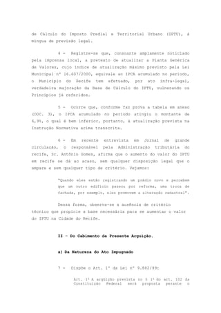 de Cálculo do Imposto Predial e Territorial Urbano (IPTU), à
míngua de previsão legal.

           4 -       Registre-se que, consoante amplamente noticiado
pela imprensa local, a pretexto de atualizar a Planta Genérica
de Valores, cujo índice de atualização máximo previsto pela Lei
Municipal nº 16.607/2000, equivale ao IPCA acumulado no período,
o   Município       do     Recife   tem    efetuado,   por    ato     infra-legal,
verdadeira majoração da Base de Cálculo do IPTU, vulnerando os
Princípios já referidos.

           5 -       Ocorre que, conforme faz prova a tabela em anexo
(DOC. 3), o IPCA acumulado no período atingiu o montante de
6,9%, o qual é bem inferior, portanto, à atualização prevista na
Instrução Normativa acima transcrita.

           6 -       Em      recente      entrevista   em    Jornal    de   grande
circulação,     o        responsável   pela    Administração     tributária    do
recife, Sr. Antônio Gomes, afirma que o aumento do valor do IPTU
em recife se dá ao acaso, sem qualquer disposição legal que o
ampare e sem qualquer tipo de critério. Vejamos:

           “Quando eles estão registrando um prédio novo e percebem
           que um outro edifício passou por reforma, uma troca de
           fachada, por exemplo, eles promovem a alteração cadastral”.


           Dessa forma, observa-se a ausência de critério
técnico que propicie a base necessária para se aumentar o valor
do IPTU na Cidade do Recife.



           II – Do Cabimento da Presente Arguição.


           a) Da Natureza do Ato Impugnado


           7 -       Dispõe o Art. 1º da Lei nº 9.882/99:

                          Art. 1o A argüição prevista no § 1o do art. 102 da
                          Constituição  Federal   será  proposta  perante  o
 