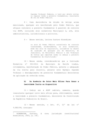 Supremo Tribunal Federal, e terá por objeto evitar
                     ou reparar lesão a preceito fundamental, resultante
                     de ato do Poder Público.

            8 -     Como   decorrência         da    dicção    do      Artigo    acima
mencionado, qualquer ato manifestado pelo Poder Público, que
afigure contrário a preceito fundamental é passível de controle
via ADPF, incluindo atos normativos Municipais                         e,   até, atos
administrativos, jurisdicionais e políticos.


            9 -     Nesse sentido, leciona Gustavo Binenbjom:

                     os atos do Poder Público suscetíveis de controle
                     transcendem, evidentemente, os atos normativos.
                     Além dos atos do Legislativo, incluem-se no objeto
                     da argüição de qualquer ato do Executivo, do
                     Judiciário, do Ministério Público e dos Tribunais
                     de Contas que importem lesão ou ameaça a preceito
                     fundamental da Constituição.1

            10 - Nessa     senda,       considerando-se          que    a    Instrução
Normativa    nº     001/2011      do     Município        do     Recife         traduz,
nitidamente, manifestação do Poder Público, patente a adequação
da   via   eleita   para   discutir,      perante       este     Egrégio        Supremo
Tribunal o descumprimento de preceitos fundamentais decorrentes
da aplicação da referida norma.


            b)      Da Ausência de Outro Meio Eficaz Para Sanar a
            Lesividade Ínsita ao Dispositivo


            11 - Cediço     ser     a    ADPF       cabível,     somente,        quando
inexistente qualquer outro meio eficaz para, efetivamente, sanar
a lesividade a preceito fundamental, decorrente da Constituição
da República Federativa do Brasil.


            12 - Nesse      sentido,      o     Art.     4º,     §1º    da    Lei   nº
9.882/99, consigna:


1
   BINENBJOM,   Gustavo,       A        nova        jurisdição      constitucional
brasileira, 2001, p. 191.
 