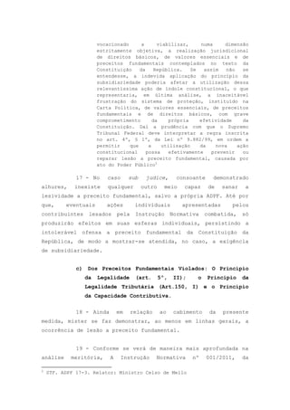 vocacionado      a      viabilizar,     numa      dimensão
                        estritamente objetiva, a realização jurisdicional
                        de direitos básicos, de valores essenciais e de
                        preceitos fundamentais contemplados no texto da
                        Constituição    da     República.    Se   assim   não   se
                        entendesse, a indevida aplicação do princípio da
                        subsidiariedade poderia afetar a utilização dessa
                        relevantíssima ação de índole constitucional, o que
                        representaria, em última análise, a inaceitável
                        frustração do sistema de proteção, instituído na
                        Carta Política, de valores essenciais, de preceitos
                        fundamentais e de direitos básicos, com grave
                        comprometimento       da     própria    efetividade     da
                        Constituição. Daí a prudência com que o Supremo
                        Tribunal Federal deve interpretar a regra inscrita
                        no art. 4º, § 1º, da Lei nº 9.882/99, em ordem a
                        permitir    que     a     utilização    da    nova    ação
                        constitucional     possa     efetivamente    prevenir   ou
                        reparar lesão a preceito fundamental, causada por
                        ato do Poder Público2

              17 - No       caso      sub    judice,        consoante     demonstrado
alhures,     inexiste       qualquer        outro     meio    capaz     de   sanar    a
lesividade a preceito fundamental, salvo a própria ADPF. Até por
que,      eventuais        ações         individuais         apresentadas       pelos
contribuintes       lesados      pela    Instrução        Normativa    combatida,    só
produzirão efeitos em suas esferas individuais, persistindo a
intolerável ofensa a preceito fundamental da Constituição da
República, de modo a mostrar-se atendida, no caso, a exigência
de subsidiariedade.


              c)   Dos Preceitos Fundamentais Violados: O Princípio
                   da   Legalidade       (art.      5º,    II);    o    Princípio    da
                   Legalidade Tributária (Art.150, I) e o Princípio
                   da Capacidade Contributiva.


              18 - Ainda         em     relação     ao     cabimento    da   presente
medida, mister se faz demonstrar, ao menos em linhas gerais, a
ocorrência de lesão a preceito fundamental.


              19 - Conforme se verá de maneira mais aprofundada na
análise     meritória,       A     Instrução      Normativa       nº    001/2011,    da

2
    STF. ADPF 17-3. Relator: Ministro Celso de Mello
 