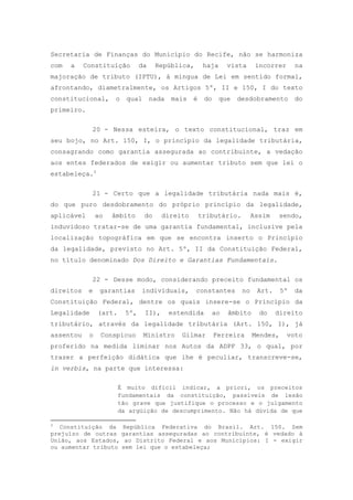 Secretaria de Finanças do Município do Recife, não se harmoniza
com   a    Constituição         da    República,        haja     vista      incorrer      na
majoração de tributo (IPTU), à míngua de Lei em sentido formal,
afrontando, diametralmente, os Artigos 5º, II e 150, I do texto
constitucional,       o   qual       nada   mais   é    do     que   desdobramento        do
primeiro.

             20 - Nessa esteira, o texto constitucional, traz em
seu bojo, no Art. 150, I, o princípio da legalidade tributária,
consagrando como garantia assegurada ao contribuinte, a vedação
aos entes federados de exigir ou aumentar tributo sem que lei o
estabeleça.3

             21 - Certo que a legalidade tributária nada mais é,
do que puro desdobramento do próprio princípio da legalidade,
aplicável       ao   âmbito      do     direito        tributário.         Assim    sendo,
induvidoso tratar-se de uma garantia fundamental, inclusive pela
localização topográfica em que se encontra inserto o Princípio
da legalidade, previsto no Art. 5º, II da Constituição Federal,
no título denominado Dos Direito e Garantias Fundamentais.

             22 - Desse modo, considerando preceito fundamental os
direitos    e    garantias      individuais,       constantes         no    Art.     5º   da
Constituição Federal, dentre os quais insere-se o Princípio da
Legalidade      (art.     5º,    II),       estendida     ao     âmbito      do    direito
tributário, através da legalidade tributária (Art. 150, I), já
assentou    o    Conspícuo       Ministro      Gilmar        Ferreira      Mendes,     voto
proferido na medida liminar nos Autos da ADPF 33, o qual, por
trazer a perfeição didática que lhe é peculiar, transcreve-se,
in verbis, na parte que interessa:

                        É muito difícil indicar, a priori, os preceitos
                        fundamentais da constituição, passíveis de lesão
                        tão grave que justifique o processo e o julgamento
                        da argüição de descumprimento. Não há dúvida de que

3
   Constituição da República Federativa do Brasil. Art. 150. Sem
prejuízo de outras garantias asseguradas ao contribuinte, é vedado à
União, aos Estados, ao Distrito Federal e aos Municípios: I - exigir
ou aumentar tributo sem lei que o estabeleça;
 