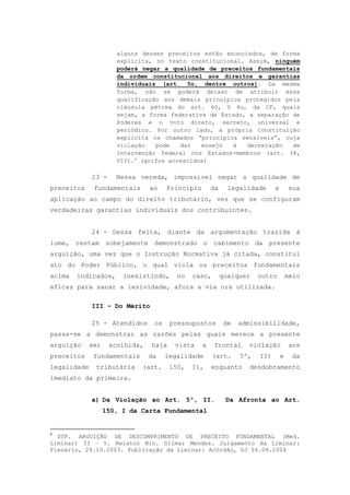alguns desses preceitos estão enunciados, de forma
                      explícita, no texto constitucional. Assim, ninguém
                      poderá negar a qualidade de preceitos fundamentais
                      da ordem constitucional aos direitos e garantias
                      individuais (art. 5o, dentre outros). Da mesma
                      forma, não se poderá deixar de atribuir essa
                      qualificação aos demais princípios protegidos pela
                      cláusula pétrea do art. 60, § 4o, da CF, quais
                      sejam, a forma federativa de Estado, a separação de
                      Poderes e o voto direto, secreto, universal e
                      periódico. Por outro lado, a própria Constituição
                      explicita os chamados “princípios sensíveis”, cuja
                      violação   pode   dar   ensejo  à   decretação   de
                      intervenção federal nos Estados-membros (art. 34,
                      VII).4 (grifos acrescidos)

             23 -     Nessa vereda, impossível negar a qualidade de
preceitos     fundamentais      ao    Princípio       da     legalidade      e       sua
aplicação ao campo do direito tributário, vez que se configuram
verdadeiras garantias individuais dos contribuintes.


             24 - Dessa feita, diante da argumentação trazida à
lume, restam sobejamente demonstrado o cabimento da presente
arguição, uma vez que o Instrução Normativa já citada, constitui
ato do Poder Público, o qual viola os preceitos fundamentais
acima   indicados,      inexistindo,     no   caso,        qualquer    outro         meio
eficaz para sanar a lesividade, afora a via ora utilizada.

             III – Do Mérito

             25 - Atendidos      os    pressupostos         de   admissibilidade,
passa-se a demonstrar as razões pelas quais merece a presente
arguição     ser    acolhida,   haja    vista     a   frontal      violação           aos
preceitos     fundamentais      da    legalidade      (art.      5º,   II)       e     da
legalidade    tributária     (art.     150,   I),     enquanto     desdobramento
imediato da primeira.


             a) Da Violação ao Art. 5º, II.                 Da Afronta ao Art.
                   150, I da Carta Fundamental


4
  STF. ARGUIÇÃO DE DESCUMPRIMENTO DE PRECEITO FUNDAMENTAL (Med.
Liminar) 33 – 5. Relator Min. Gilmar Mendes. Julgamento da Liminar:
Plenário, 29.10.2003. Publicação da Liminar: Acórdão, DJ 06.08.2004
 