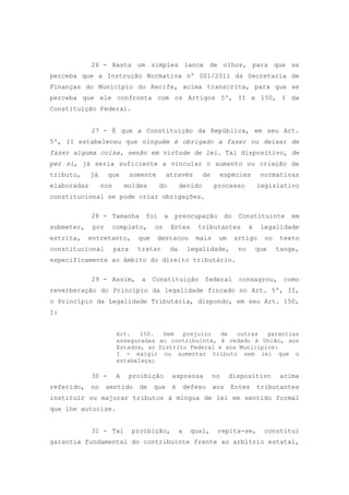 26 - Basta um simples lance de olhos, para que se
perceba que a Instrução Normativa nº 001/2011 da Secretaria de
Finanças do Município do Recife, acima transcrita, para que se
perceba que ele confronta com os Artigos 5º, II e 150, I da
Constituição Federal.


             27 - É que a Constituição da República, em seu Art.
5º, II estabeleceu que ninguém é obrigado a fazer ou deixar de
fazer alguma coisa, senão em virtude de lei. Tal dispositivo, de
per si, já seria suficiente a vincular o aumento ou criação de
tributo,     já     que        somente       através          de        espécies         normativas
elaboradas        nos       moldes       do          devido        processo             legislativo
constitucional se pode criar obrigações.

             28 - Tamanha          foi      a    preocupação             do    Constituinte        em
submeter,    por        completo,      os       Entes       tributantes             à    legalidade
estrita,    entretanto,          que     destacou           mais    um        artigo      no    texto
constitucional          para     tratar         da        legalidade,          no       que    tange,
especificamente ao âmbito do direito tributário.

             29 - Assim, a Constituição federal                                consagrou, como
reverberação do Princípio da legalidade fincado no Art. 5º, II,
o Princípio da Legalidade Tributária, dispondo, em seu Art. 150,
I:


                         Art.   150.  Sem   prejuízo   de  outras   garantias
                         asseguradas ao contribuinte, é vedado à União, aos
                         Estados, ao Distrito Federal e aos Municípios:
                         I - exigir ou aumentar tributo sem lei que o
                         estabeleça;

             30 -       A      proibição        expressa           no     dispositivo           acima
referido,    no    sentido       de    que      é        defeso    aos    Entes         tributantes
instituir ou majorar tributos à míngua de lei em sentido formal
que lhe autorize.


             31 - Tal          proibição,            a     qual,    repita-se,            constitui
garantia fundamental do contribuinte frente ao arbítrio estatal,
 