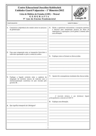 Centro Educacional Juscelino Kubitschek
             Unidades Guará/Valparaíso – 1º Bimestre/2012
                   Lista de Hábitos de Estudos (LHE) – Mensal
                             GEOGRAFIA
                       9º Ano do Ensino Fundamental

 ESTUDANTE: _____________________________________________________________ ANO/TURMA: ___________

1.   Caracterize a importância dos modais aéreos no processo       5.   Desde o capitalismo mercantilista o transporte marítimo
     de globalização.                                                   é decisivo para manutenção positiva do fluxo de
                                                                        importações e exportações a nível global. Comente sobre
                                                                        essa afirmação.




2.   Faça uma comparação entre os transportes ferroviário e
     rodoviário apontando os prós e contras de ambos.
                                                                   6.   Explique como se formam as chuvas ácidas.




                                                                   7.   Aponte três consequências resultantes das chuvas ácidas.
3.   Explique a ligação existente entre a urgência da
     integração do território através de rodovias com a
     internacionalização econômica do país iniciada pelo
     governo JK




                                                                            A inversão térmica é um fenômeno ligado
                                                                   principalmente a emissão de GEE’S.

                                                                   8.   Explique essa afirmação.

4.   Que significa transporte de Cabotagem?




                                                               1
 