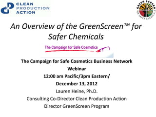 An Overview of the GreenScreen™ for
          Safer Chemicals

  The Campaign for Safe Cosmetics Business Network
                       Webinar
            12:00 am Pacific/3pm Eastern/
                 December 13, 2012
                 Lauren Heine, Ph.D.
    Consulting Co-Director Clean Production Action
            Director GreenScreen Program
 