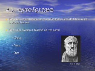 4.3. ESTOÏCISME El nom prové del lloc en que el seu fundador, Zenó de Cítion, ubicà la seu de l’escola. Els estoics dividien la filosofia en tres parts: - Lògica - Física - Ètica Zenó de Cítion 