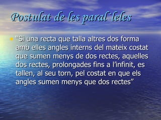 Postulat de les paral·leles “ Si una recta que talla altres dos forma amb elles angles interns del mateix costat que sumen menys de dos rectes, aquelles dos rectes, prolongades fins a l’infinit, es tallen, al seu torn, pel costat en que els angles sumen menys que dos rectes” 