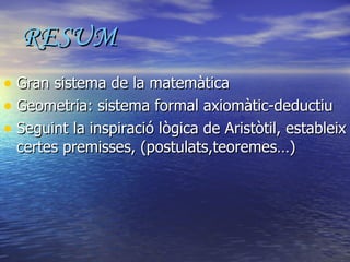 RESUM Gran sistema de la matemàtica Geometria: sistema formal axiomàtic-deductiu Seguint la inspiració lògica de Aristòtil, estableix certes premisses, (postulats,teoremes…) 