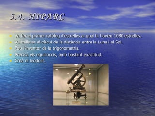 5.4. HIPARC Va fer el primer catàleg d’estrelles al qual hi havien 1080 estrelles. Va millorar el càlcul de la distància entre la Luna i el Sol. Fou l’inventor de la trigonometria. Precisà els equinoccis, amb bastant exactitud. Creà el teodolit. 