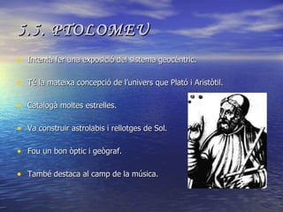 5.5. PTOLOMEU Intentà fer una exposició del sistema geocèntric. Té la mateixa concepció de l’univers que Plató i Aristòtil. Catalogà moltes estrelles. Va construir astrolabis i rellotges de Sol. Fou un bon òptic i geògraf. També destaca al camp de la música. 