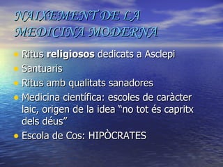 NAIXEMENT DE LA MEDICINA MODERNA Ritus  religiosos  dedicats a Asclepi Santuaris Ritus amb qualitats sanadores Medicina científica: escoles de caràcter laic, origen de la idea “no tot és capritx dels déus” Escola de Cos: HIPÒCRATES 