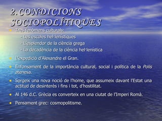 2.CONDICIONS SOCIOPOLÍTIQUES Tres fenòmens culturals: - Les escoles hel·lenístiques - L’esplendor de la ciència grega - La decadència de la ciència hel·lenística L’expedició d’Alexandre el Gran. Enfonsament de la importància cultural, social i política de la  Polis  atenesa. Sorgeix una nova noció de l’home, que assumeix davant l’Estat una actitud de desinterès i fins i tot, d’hostilitat. Al 146 d.C. Grècia es converteix en una ciutat de l’Imperi Romà. Pensament grec: cosmopolitisme. 