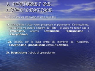 3. PERÍODES DE L’HEL·LENISME L’hel·lenisme es sol dividir en cinc períodes: 1r . L’Acadèmia i Liceu varen prosseguir el platonisme i l’aristotelisme. L’Acadèmia va perdre l’esperit de Plató i el Liceu va tendir cap a l’ empirisme.  Apareix l’ estoïcisme , l’ epicureisme  i l’ escepticisme. 2n . Interès per la lluita entre els membres de l’Acadèmia,  escepticisme  i  probabilisme  contra els  estoics. 3r .  Eclecticisme  (rebuig al epicureisme). 