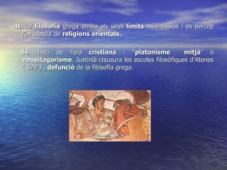 4t . La  filosofia  grega arriba als seus  límits  més baixos i es percep l’influència de  religions orientals. 5è . Inici de l’era  cristiana  : “ platonisme  mitjà ” o  neopitagorisme . Justinià clausura les escoles filosòfiques d’Atenes ( 529 ) ,  defunció  de la filosofia grega. 