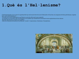 1.Què és l'Hel·lenisme? L’hel·lenisme(parlar com un grec) és aquell període que està marcat des de la mort d’Alexandre el Gran fins a la conquesta de Grècia pels Romans. Aquesta època està caracteritzada per: -Les polis eren nuclis independents, que lluitaven contra les altres per la seva expansió. -La societat no es pot basar sobre els fonaments, de la política que Aristòtil havia anomenat la més arquitectònica de les ciències. -El poder del món Grec es basava en la política. -Dins de la filosofia hel·lenística hi ha diferents “escoles”: L’epicureisme, l’estoïcisme i l’escepticisme. 