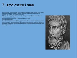 3.Epicureisme -L’ epicureisme, estava constituït per no solament una classe social, sinó per totes. I la seva funció bàsica era la de orientar el control i l’equilibri de la pròpia personalitat, en conclusió, per ser feliç .  El creador va ser Epicur. -L’Epicur dóna molta importància al cos, és a dir, que el cos és l’única cosa real i és la veritable mesura de les coses. -Per ells, ells dos fonaments de la vida eren el plaer i el dolor.  Principi d’autarquia En la vida, tot es basa en decisions, que aquestes són les responsables de generar la nostra autarquia   i autosuficiència. Epicur anomenava ataràxia la decisió de la teva manera de ser i pensar davant les coses naturals o antinaturals, molt presents en el món en que vivim. 