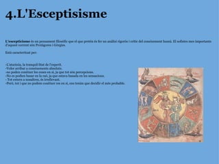 4.L'Esceptisisme L’escepticisme  és un pensament filosòfic que el que pretén és fer un anàlisi rigorós i crític del coneixement humà. El sofistes mes importants d’aquest corrent són Protàgores i Gòrgies. Està caracteritzat per: -L’ataràxia, la tranquil·litat de l’esperit. -Voler arribar a coneixements absoluts. -no poden conèixer les coses en si, ja que tot són percepcions. -No es podien basar en la raó, ja que estava basada en les sensacions. - Tot extern a nosaltres, és irrellevant. -Però, tot i que no podem conèixer res en si, ens tenim que decidir el més probable. 
