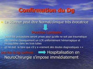 Confirmation du Dg Le Scanner peut être Normal/clinique très évocatrice Ponction Lombaire toutes les précautions seront prises pour qu’elle ne soit pas traumatique elle ramène classiquement un LCR uniformément hémorragique et incoagulable dans les trois tubes on ne doit  la faire que s’il y a vraiment des doutes diagnostiques ++ Une fois le Dg confirmé   Hospitalisation en NeuroChirurgie s’impose immédiatement 