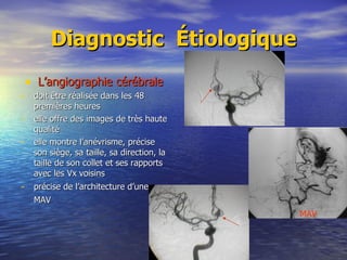 Diagnostic  Étiologique L’angiographie cérébrale doit être réalisée dans les 48 premières heures elle offre des images de très haute qualité elle montre l’anévrisme, précise son siège, sa taille, sa direction, la taille de son collet et ses rapports avec les Vx voisins précise de l’architecture d’une MAV   MAV 