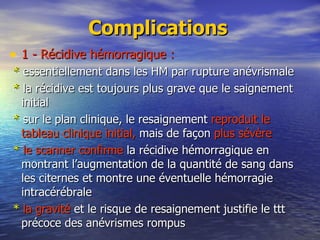 Complications 1 - Récidive hémorragique : *  essentiellement dans les HM par rupture anévrismale  *  la récidive est toujours plus grave que le saignement initial *  sur le plan clinique, le resaignement  reproduit le tableau clinique initial,  mais de façon  plus sévère    *   le scanner confirme  la récidive hémorragique en montrant l’augmentation de la quantité de sang dans les citernes et montre une éventuelle hémorragie intracérébrale *   la gravité  et le risque de resaignement justifie le ttt précoce des anévrismes rompus 