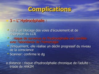 Complications 3 – L’ Hydrocéphalie : *  liée à un blocage des voies d’écoulement et de résorption du LCR *  le  risque de survenue de l’hydrocéphalie est corrélée avec l’abondance de l’hémorragie   *  cliniquement, elle réalise un déclin progressif du niveau  de la conscience *  Scanner: confirme le dg a distance : risque d’hydrocéphalie chronique de l’adulte : triade de HAKIM   