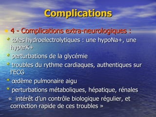 Complications 4 - Complications extra-neurologiques : *  tbles hydroelectrolytiques : une hypoNa+, une hyperK+ *  perturbations de la glycémie *  troubles du rythme cardiaques, authentiques sur l’ECG *  œdème pulmonaire aigu *  perturbations métaboliques, hépatique, rénales «  intérêt d’un contrôle biologique régulier, et correction rapide de ces troubles » 