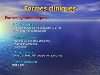 Formes cliniques Formes symptomatiques : * forme fruste Céphalée brutale qui va disparaître (2 à 4h) Même risque de complications * forme trompeuse - Révélée par une crise convulsive - Pseudo-psychatrique - Avec fièvre * forme suraigue Coma d’emblée / hémorragie très abondante * forme foudroyante Mort subite 
