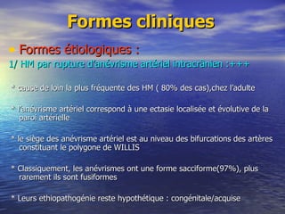Formes cliniques Formes étiologiques : 1/ HM par rupture d’anévrisme artériel intracrânien :+++ * cause de loin la plus fréquente des HM ( 80% des cas),chez l’adulte * l’anévrisme artériel correspond à une ectasie localisée et évolutive de la paroi artérielle * le siège des anévrisme artériel est au niveau des bifurcations des artères constituant le polygone de WILLIS * Classiquement, les anévrismes ont une forme sacciforme(97%), plus rarement ils sont fusiformes * Leurs ethiopathogénie reste hypothétique : congénitale/acquise 