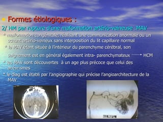 Formes étiologiques : 2/ HM par rupture d’une maformation artério-veineuse :MAV * malformation congénitale, réalisant une communication anormale ou un schunt artério-veineux sans interposition du lit capillaire normal * la MAV étant située à l’intérieur du parenchyme cérébral, son saignement est en général également intra- parenchymateux    HCM * les MAV sont découvertes  à un age plus précoce que celui des anévrismes * le diag est établi par l’angiographie qui précise l’angioarchitecture de la MAV 