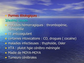 Formes étiologiques : 3/autres causes : maladies hémorragiques : thrombopénie, hémophilie ttt anticoagulant certaines intoxications : CO, drogues ( cocaïne) maladies infectieuses : thyphoïde, Osler HTA : plutot hgie cérébro méningée Madie de MOYA-MOYA Tumeurs cérébrales 